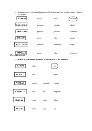  Rodea con un círculo la palabra que signifique lo mismo que la del recuadro. Fíjate en
el ejemplo.
PIZARRA marco marco encerado
CALABOZO comedor estancia cárcel
MAESTRO profesor jardinero conductor
BRINCO susto salto cuerpo
CONTENTO enfermo habilidoso alegre
EMPEZAR cantar saltar comenzar
17.- ANTÓNIMOS
 Rodea la palabra que signifique lo contrario de la del recuadro
GUAPO alegre feo
BLANCO azul negro
VERDAD mentira cantidad caridad
CALIENTE tibio frío templado
HABLAR cantar callar silbar
NUEVO bueno viejo alto
 