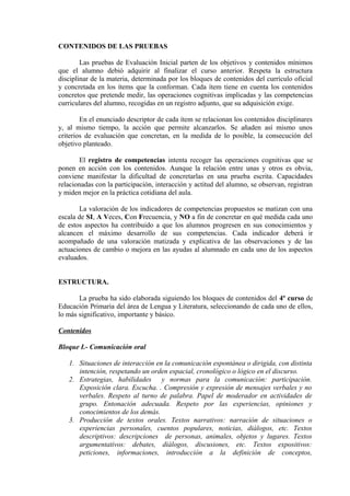 CONTENIDOS DE LAS PRUEBAS
Las pruebas de Evaluación Inicial parten de los objetivos y contenidos mínimos
que el alumno debió adquirir al finalizar el curso anterior. Respeta la estructura
disciplinar de la materia, determinada por los bloques de contenidos del currículo oficial
y concretada en los ítems que la conforman. Cada ítem tiene en cuenta los contenidos
concretos que pretende medir, las operaciones cognitivas implicadas y las competencias
curriculares del alumno, recogidas en un registro adjunto, que su adquisición exige.
En el enunciado descriptor de cada ítem se relacionan los contenidos disciplinares
y, al mismo tiempo, la acción que permite alcanzarlos. Se añaden así mismo unos
criterios de evaluación que concretan, en la medida de lo posible, la consecución del
objetivo planteado.
El registro de competencias intenta recoger las operaciones cognitivas que se
ponen en acción con los contenidos. Aunque la relación entre unas y otros es obvia,
conviene manifestar la dificultad de concretarlas en una prueba escrita. Capacidades
relacionadas con la participación, interacción y actitud del alumno, se observan, registran
y miden mejor en la práctica cotidiana del aula.
La valoración de los indicadores de competencias propuestos se matizan con una
escala de SI, A Veces, Con Frecuencia, y NO a fin de concretar en qué medida cada uno
de estos aspectos ha contribuido a que los alumnos progresen en sus conocimientos y
alcancen el máximo desarrollo de sus competencias. Cada indicador deberá ir
acompañado de una valoración matizada y explicativa de las observaciones y de las
actuaciones de cambio o mejora en las ayudas al alumnado en cada uno de los aspectos
evaluados.
ESTRUCTURA.
La prueba ha sido elaborada siguiendo los bloques de contenidos del 4º curso de
Educación Primaria del área de Lengua y Literatura, seleccionando de cada uno de ellos,
lo más significativo, importante y básico.
Contenidos
Bloque I.- Comunicación oral
1. Situaciones de interacción en la comunicación espontánea o dirigida, con distinta
intención, respetando un orden espacial, cronológico o lógico en el discurso.
2. Estrategias, habilidades y normas para la comunicación: participación.
Exposición clara. Escucha. . Compresión y expresión de mensajes verbales y no
verbales. Respeto al turno de palabra. Papel de moderador en actividades de
grupo. Entonación adecuada. Respeto por las experiencias, opiniones y
conocimientos de los demás.
3. Producción de textos orales. Textos narrativos: narración de situaciones o
experiencias personales, cuentos populares, noticias, diálogos, etc. Textos
descriptivos: descripciones de personas, animales, objetos y lugares. Textos
argumentativos: debates, diálogos, discusiones, etc. Textos expositivos:
peticiones, informaciones, introducción a la definición de conceptos,
 