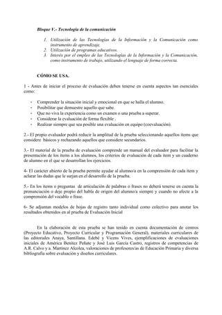 Bloque V.- Tecnología de la comunicación
1. Utilización de las Tecnologías de la Información y la Comunicación como
instrumento de aprendizaje.
2. Utilización de programas educativos.
3. Interés por el empleo de las Tecnologías de la Información y la Comunicación,
como instrumento de trabajo, utilizando el lenguaje de forma correcta.
CÓMO SE USA.
1 - Antes de iniciar el proceso de evaluación deben tenerse en cuenta aspectos tan esenciales
como:
- Comprender la situación inicial y emocional en que se halla el alumno.
- Posibilitar que demuestre aquello que sabe.
- Que no viva la experiencia como un examen o una prueba a superar.
- Considerar la evaluación de forma flexible .
- Realizar siempre que sea posible una evaluación en equipo (coevaluación).
2.- El propio evaluador podrá reducir la amplitud de la prueba seleccionando aquellos ítems que
considere básicos y rechazando aquellos que considere secundarios.
3.- El material de la prueba de evaluación comprende un manual del evaluador para facilitar la
presentación de los ítems a los alumnos, los criterios de evaluación de cada ítem y un cuaderno
de alumno en el que se desarrollan los ejercicios.
4- El carácter abierto de la prueba permite ayudar al alumno/a en la comprensión de cada ítem y
aclarar las dudas que le surjan en el desarrollo de la prueba.
5.- En los ítems o preguntas de articulación de palabras o frases no deberá tenerse en cuenta la
pronunciación o deje propio del habla de origen del alumno/a siempre y cuando no afecte a la
comprensión del vocablo o frase.
6- Se adjuntan modelos de hojas de registro tanto individual como colectivo para anotar los
resultados obtenidos en al prueba de Evaluación Inicial
En la elaboración de esta prueba se han tenido en cuenta documentación de centros
(Proyecto Educativo, Proyecto Curricular y Programación General), materiales curriculares de
las editoriales Anaya, Santillana. Edebé y Vicens Vives, ejemplificaciones de evaluaciones
iniciales de América Benítez Peñate y José Luis García Castro, registros de competencias de
A.R. Calvo y a. Martínez Alcolea, valoraciones de profesores/as de Educación Primaria y diversa
bibliografía sobre evaluación y diseños curriculares.
 