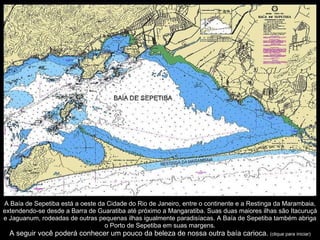 Uma caminhada pelas ruas de pedra nos faz viajar no tempo. A Baía de Sepetiba está a oeste da Cidade do Rio de Janeiro, entre o continente e a Restinga da Marambaia, extendendo-se desde a Barra de Guaratiba até próximo a Mangaratiba. Suas duas maiores ilhas são Itacuruçá e Jaguanum, rodeadas de outras pequenas ilhas igualmente paradisíacas. A Baía de Sepetiba também abriga o Porto de Sepetiba em suas margens. A seguir você poderá conhecer um pouco da beleza de nossa outra baía carioca.   (clique para iniciar) 