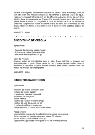 Peneire numa tigela a farinha com o açúcar e a canela. Junte a manteiga, misture
bem até obter uma massa homogênea, adicionando 3 colheres (sopa) de água.
Faça com a massa 2 cilindros de 4 cm de diâmetro cada um e enrole-os com filme
plástico. Leve ao congelador por 5 horas. Em seguida, ligue o forno à temperatura
média. Retire a massa do congelador e corte em rodelas de 1 cm de espessura
cada uma. Disponha-as numa assadeira e leve ao forno por 10 minutos, ou até
dourar. Retire do forno e desenforme com a ajuda de uma espátula depois de
morno.

08/09/2005 - Milleni



BISCOITINHO DE CEBOLA
Ingredientes:

- 1 pacote de creme de cebola (sopa)
- 3 xícaras de chá de farinha de trigo
- 3 tabletes de margarina (300 g)

Modo de Preparo:
Amasse todos os ingredientes com a mão. Faça bolinhas e amasse um
pouquinho com o garfo. Passe gema de ovo c/ azeite no biscoitinho. Untar e
enfarinhar o tabuleiro. Quando estiver dourado está pronto Demora mais ou
menos 15 minutos para ficar pronto.

08/09/2005 - Milleni



BISCOITOS SABOROSOS
Ingredientes

3 xícaras de chá de farinha de trigo
1 xícara de chá de açúcar
½ farinha de casca de maracujá
3 colheres de margarina
2 ovos inteiros
1 colher de sopa de fermento em pó
1 colher de café de canela em pó
½ colher de café de cravo em pó
150 gr goiabada cortadas em quadradinhos

Passo a Passo
misture todos os ingredientes até obter uma massa homogênea.
Deixe repousar na geladeira por pelo menos 30 minutos.
Abra a massa com auxílio de um copo.
Decore com a goiabada e leve para assar em forma levemente


                                                                              10
 