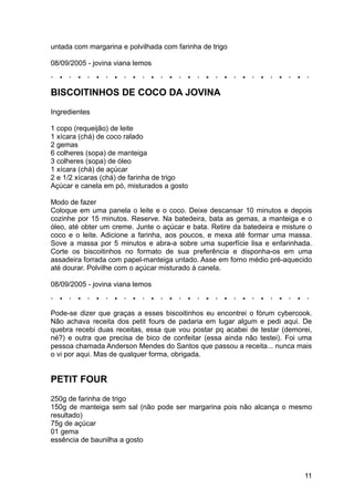 untada com margarina e polvilhada com farinha de trigo

08/09/2005 - jovina viana lemos



BISCOITINHOS DE COCO DA JOVINA
Ingredientes

1 copo (requeijão) de leite
1 xícara (chá) de coco ralado
2 gemas
6 colheres (sopa) de manteiga
3 colheres (sopa) de óleo
1 xícara (chá) de açúcar
2 e 1/2 xícaras (chá) de farinha de trigo
Açúcar e canela em pó, misturados a gosto

Modo de fazer
Coloque em uma panela o leite e o coco. Deixe descansar 10 minutos e depois
cozinhe por 15 minutos. Reserve. Na batedeira, bata as gemas, a manteiga e o
óleo, até obter um creme. Junte o açúcar e bata. Retire da batedeira e misture o
coco e o leite. Adicione a farinha, aos poucos, e mexa até formar uma massa.
Sove a massa por 5 minutos e abra-a sobre uma superfície lisa e enfarinhada.
Corte os biscoitinhos no formato de sua preferência e disponha-os em uma
assadeira forrada com papel-manteiga untado. Asse em forno médio pré-aquecido
até dourar. Polvilhe com o açúcar misturado à canela.

08/09/2005 - jovina viana lemos



Pode-se dizer que graças a esses biscoitinhos eu encontrei o fórum cybercook.
Não achava receita dos petit fours de padaria em lugar algum e pedi aqui. De
quebra recebi duas receitas, essa que vou postar pq acabei de testar (demorei,
né?) e outra que precisa de bico de confeitar (essa ainda não testei). Foi uma
pessoa chamada Anderson Mendes do Santos que passou a receita... nunca mais
o vi por aqui. Mas de qualquer forma, obrigada.


PETIT FOUR
250g de farinha de trigo
150g de manteiga sem sal (não pode ser margarina pois não alcança o mesmo
resultado)
75g de açúcar
01 gema
essência de baunilha a gosto




                                                                             11
 