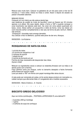 Mistura tudo muito bem. Colocar na geladeira de um dia para outro e tirar de 30
minutos a 1 hora antes. Estica na mesa e cortar. Assar e depois de assado só
passar chocolate saborear.

MINHAS DICAS:
Coloquei um ovo inteiro pq não estava dando liga.
usei essência de avelãs ao invés de baunilha. Levei ao freezer por 20 minutos
apenas e já utilizei. Ele assa rápido, deixe o forno a 180º e quando começar a
corar levemente nas laterais está bom. Se corar em cima estará queimado em
baixo, rsrsrs. Deixe esfriar um pouquinho e retire da forma. Uma vez deixei um
outro biscoito esfriar completamente e não saiu da forma de jeito nenhum. Melhor
não arriscar.
`Chapisquei` chocolate meio amargo derretido.
Vou colocar a foto no Beltrano, quando este parar de dar erro. Abraços.

08/09/2005 - Lia Kodama



ROSQUINHAS DE NATA DA KIKA
1 xíc/chá de natas
1/2 xíc/cha de margarina s/ sal
2 col/sopa de açúcar
1 pitada de sal
2 col/chá de fermento em pó
Farinha de trigo necessária até desprender das mãos.
Açúcar cristal

Misturar os ingredientes secos e colocar os restantes.Amasse com as mãos e vá
dando ponto com a farinha.
Faça rolinhos como p/a nhoque, corte no tamanho desejado e feche formando
anéis.Passe por açúcar cristal.
Leve p/a assar a 160° em fôrma com papel manteiga.Não deixe dourar.

A nata pode ser comprada em potes, já há venda desse produto em mercados ou,
coletar sempre que aferventar leite e ir congelando até a medida necessária.

08/09/2005 - Maria Cristina L. S. Vicente




BISCOITO GREGO DELICIOSO!
Aqui vai minha contribuição....TESTADA e APROVADA! É uma delícia!!!!!

- 2 pacotes (400 g) manteiga
- 1 gema
- 2 colheres de sopa de conhaque


                                                                             12
 