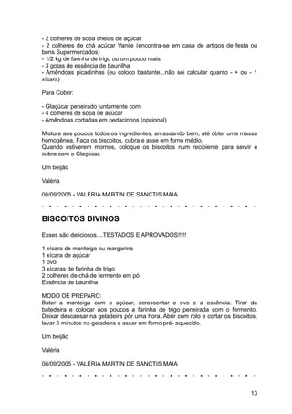 - 2 colheres de sopa cheias de açúcar
- 2 colheres de chá açúcar Vanile (encontra-se em casa de artigos de festa ou
bons Supermercados)
- 1/2 kg de farinha de trigo ou um pouco mais
- 3 gotas de essência de baunilha
- Amêndoas picadinhas (eu coloco bastante...não sei calcular quanto - + ou - 1
xícara)

Para Cobrir:

- Glaçúcar peneirado juntamente com:
- 4 colheres de sopa de açúcar
- Amêndoas cortadas em pedacinhos (opcional)

Misture aos poucos todos os ingredientes, amassando bem, até obter uma massa
homogênea. Faça os biscoitos, cubra e asse em forno médio.
Quando estiverem mornos, coloque os biscoitos num recipiente para servir e
cubra com o Glaçúcar.

Um beijão

Valéria

08/09/2005 - VALÉRIA MARTIN DE SANCTIS MAIA



BISCOITOS DIVINOS
Esses são deliciosos....TESTADOS E APROVADOS!!!!!

1 xícara de manteiga ou margarina
1 xícara de açúcar
1 ovo
3 xícaras de farinha de trigo
2 colheres de chá de fermento em pó
Essência de baunilha

MODO DE PREPARO:
Bater a manteiga com o açúcar, acrescentar o ovo e a essência. Tirar da
batedeira e colocar aos poucos a farinha de trigo peneirada com o fermento.
Deixar descansar na geladeira pôr uma hora. Abrir com rolo e cortar os biscoitos,
levar 5 minutos na geladeira e assar em forno pré- aquecido.

Um beijão

Valéria

08/09/2005 - VALÉRIA MARTIN DE SANCTIS MAIA




                                                                              13
 