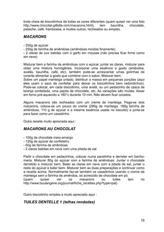 linda cheia de biscoitinhos de todas as cores diferentes (quem quiser ver uma foto
http://www.chocolat-gillotte.com/macarons.html),     tem    baunilha,   chocolate,
pistache, café, framboesa, e muitos outros, recheados ou simples.

MACARONS

- 250g de açúcar
- 250g de farinha de amêndoas (amêndoas moídas finamente)
- 2 claras de ovo batidas com o garfo em mousse (não precisa ficar firme como
em neve)

Misturar bem a farinha de amêndoas com o açúcar, juntar as claras, misturar para
obter uma mistura homogênea. Incorporar uma essência a gosto (amêndoa,
avelãs, baunilha, café, etc), também pode-se acrescentar umas gotinhas de
corante alimentar a gosto que combine com o sabor. Misturar bem.
Sobre um papel manteiga untado, distribuir a massa em pequenas porções (aqui
eles usam o saco de confeitar para deixar os biscoitinhos bem redondinhos).
Pode-se colocar, em cada biscoitinho, uma avelã, ou um pedacinho de casca de
laranja confeitada, uma pepita de chocolate, etc. As variações são muitas. Assar
em forno pré-aquecido a 180°c durante 10 min. Não devem ficar corados.

Alguns macarons são recheados com um creme de manteiga. Pega-se dois
macarons, coloca-se um pouco do creme (290g de manteiga, 180g farinha de
amêndoas, 110 g de açúcar e a mesma essência usada no biscoito) e junta-se
para fazer como um casadinho.

Outra receita muito apreciada aqui :

MACARONS AU CHOCOLAT

- 100g de chocolate meio-amargo
- 120g de açúcar de confeiteiro
- 60g de farinha de amêndoas
- 2 claras batidas em neve com uma pitada de sal

Partir o chocolate em pedacinhos, colocar numa panelinha e derreter em banho-
maria. Misturar 80g do açúcar com a farinha de amêndoas. Juntar o chocolate
derretido e misturar bem. Bater as claras em neve com a pitada de sal, juntar o
resto do açúcar e bater bem. Misturar bem as duas preparações e continuar como
a receita acima. Normalmente faz-se também os casadinhos usando o creme de
manteiga sem a farinha de amêndoa, só acrescido de chocolate em pó.
(quem       quiser    ver      os      macarons      ou     tuiles  tem     no
http://www.boulangerie.org/journal/fiche_recettes.php?type=pat)


Outro biscoitinho simples e muito apreciado aqui :

TUILES DENTELLE 1 (telhas rendadas)



                                                                               16
 