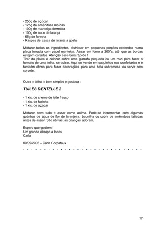 - 250g de açúcar
- 125g de amêndoas moídas
- 100g de manteiga derretida
- 100g de suco de laranja
- 65g de farinha
- Raspas de casca de laranja a gosto

Misturar todos os ingredientes, distribuir em pequenas porções redondas numa
placa forrada com papel manteiga. Assar em forno a 200°c, até que as bordas
estejam coradas. Atenção assa bem rápido !
Tirar da placa e colocar sobre uma garrafa pequena ou um rolo para fazer o
formato de uma telha, se quiser. Aqui se vende em saquinhos nas confeitarias e é
também ótimo para fazer decorações para uma bela sobremesa ou servir com
sorvete.


Outra « telha » bem simples e gostosa :

TUILES DENTELLE 2

- 1 xic. de creme de leite fresco
- 1 xic. de farinha
- 1 xic. de açúcar

Misturar bem tudo e assar como acima. Pode-se incrementar com algumas
gotinhas de água de flor de laranjeira, baunilha ou cobrir de amêndoas fatiadas
antes de assar. São ótimas, as crianças adoram.

Espero que gostem !
Um grande abraço a todos
Carla

09/09/2005 - Carla Corpataux




                                                                             17
 