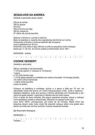 SEQUILHOS DA ANDREA
(testado e aprovado várias vezes)

500 gr de amido
300 gr açúcar
04 ovos
250 gr farinha de trigo
250 gr margarina
01 colher de chá de baunilha

Misturar a farinha e o amido e reservar
Bata na batedeira o restante dos ingredientes até formar um creme
Acrescente a farinha e continue batendo até incorporar
Leve a geladeira por 30 min.
Enfarinhe uma mesa e faça rolinhos e corte os sequilhos (como nhoque)
Assar por +/- 25 min. em forma untada e enfarinhada, forno 180 º

09/09/2005 - andrea



COOKIE DESSERT
(testada e aprovada)

200 gr manteiga s/ sal (amaciada)
1 1/2 (chá) açúcar (1 mascavo e 1/2 branco)
1 gema
2 1/2 (chá) farinha trigo
1 1/2 de gotas dessert p/ confeitaria (eu coloco chocolate 1/2 amargo picado)
1/2 colher (chá) bicarbonato
1 colher (chá) baunilha
nozes se gostar

Coloque na batedeira a manteiga, açúcar e a gema e bata por 10 min, na
velocidade media até formar um creme esbranquiçado e fofo. Junte a essência .
Desligue batedeira, junte aos poucos a farinha peneirada com bicarbonato e por
ultimo as gotas dessert, misturado p/ distribuí-las por toda massa.
Com a ajuda de duas colheres chá pegue pequenas porções massa e coloque
numa assadeira untada e enfarinhada, deixando um espaço entre elas..
Leve forno 180ºC, pré-aquecido, por cerca de 20 minutos. Retire forno (as
bolachas devem estar meio mole) Se possível coloque sobre uma grade para
esfriar (ai então ela vai ficar durinha). Guarde recipiente fechado.

Bjs Rosemeire Rodrigues

09/09/2005 - r

Testado.........


                                                                                18
 