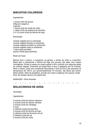 BISCOITOS COLORIDOS
Ingredientes

1 xícara (chá) de açúcar
300g de margarina
2 gemas
1 xícara (chá) de amido de milho
1 colher (chá) de essência de baunilha
2 e 1/2 xícara (chá) de farinha de trigo

Decoração

corante vegetal azul (o suficiente)
corante vegetal amarelo (o suficiente)
corante vegetal vermelho (o suficiente)
corante vegetal verde (o suficiente)
1 clara (para pincelar)
açúcar cristal (para polvilhar)

Modo de Fazer

Misture bem o açúcar, a margarina, as gemas, o amido de milho e a baunilha.
Mexa bem e acrescente a farinha de trigo aos poucos, até obter uma massa
homogênea. Divida a massa em quatro partes e dê o colorido com algumas gotas
de corante vegetal. Embrulhe em papel filme e leve à geladeira por 30 minutos.
Abra a massa, corte com cortadores decorativos e leve ao forno pré aquecido na
temperatura de 180°C, por aproximadamente 15 minutos, não deixe que corem.
Deixe esfriar, retire da assadeira, pincele com clara e salpique com açúcar cristal.
Dica: Se desejar decore com glacê real.

09/09/2005 - Dóris Andrade



BOLACHINHAS DE AVEIA
TESTADA

Ingredientes

2 xícaras (chá) de açúcar mascavo
2 xícaras (chá) de açúcar refinado
2 xícaras (chá) de manteiga
4 ovos
2 colheres (sopa) de baunilha
3 xícaras (chá) de farinha de trigo
2 colheres (chá) de fermento em pó
2 colheres (chá) de sal
6 xícaras (chá) de aveia


                                                                                 19
 