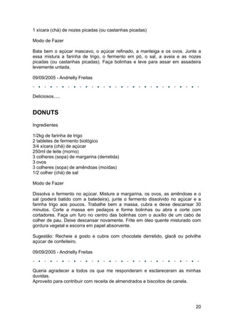 1 xícara (chá) de nozes picadas (ou castanhas picadas)

Modo de Fazer

Bata bem o açúcar mascavo, o açúcar refinado, a manteiga e os ovos. Junte a
essa mistura a farinha de trigo, o fermento em pó, o sal, a aveia e as nozes
picadas (ou castanhas picadas). Faça bolinhas e leve para assar em assadeira
levemente untada.

09/09/2005 - Andrielly Freitas



Deliciosos.....


DONUTS
Ingredientes

1/2kg de farinha de trigo
2 tabletes de fermento biológico
3/4 xícara (chá) de açúcar
250ml de leite (morno)
3 colheres (sopa) de margarina (derretida)
3 ovos
3 colheres (sopa) de amêndoas (moídas)
1/2 colher (chá) de sal

Modo de Fazer

Dissolva o fermento no açúcar. Misture a margarina, os ovos, as amêndoas e o
sal (poderá batido com a batedeira), junte o fermento dissolvido no açúcar e a
farinha trigo aos poucos. Trabalhe bem a massa, cubra e deixe descansar 30
minutos. Corte a massa em pedaços e forme bolinhas ou abra e corte com
cortadores. Faça um furo no centro das bolinhas com o auxílio de um cabo de
colher de pau. Deixe descansar novamente. Frite em óleo quente misturado com
gordura vegetal e escorra em papel absorvente.

Sugestão: Recheie a gosto e cubra com chocolate derretido, glacê ou polvilhe
açúcar de confeiteiro.

09/09/2005 - Andrielly Freitas



Queria agradecer a todos os que me responderam e esclareceram as minhas
duvidas.
Aproveito para contribuir com receita de almendrados e biscoitos de canela.




                                                                           20
 