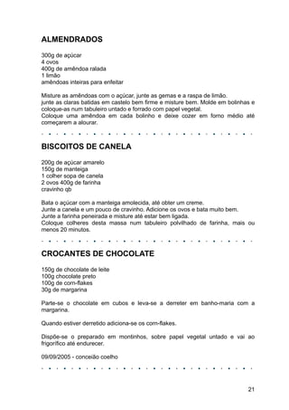 ALMENDRADOS
300g de açúcar
4 ovos
400g de amêndoa ralada
1 limão
amêndoas inteiras para enfeitar

Misture as amêndoas com o açúcar, junte as gemas e a raspa de limão.
junte as claras batidas em castelo bem firme e misture bem. Molde em bolinhas e
coloque-as num tabuleiro untado e forrado com papel vegetal.
Coloque uma amêndoa em cada bolinho e deixe cozer em forno médio até
começarem a alourar.



BISCOITOS DE CANELA
200g de açúcar amarelo
150g de manteiga
1 colher sopa de canela
2 ovos 400g de farinha
cravinho qb

Bata o açúcar com a manteiga amolecida, até obter um creme.
Junte a canela e um pouco de cravinho. Adicione os ovos e bata muito bem.
Junte a farinha peneirada e misture até estar bem ligada.
Coloque colheres desta massa num tabuleiro polvilhado de farinha, mais ou
menos 20 minutos.



CROCANTES DE CHOCOLATE
150g de chocolate de leite
100g chocolate preto
100g de corn-flakes
30g de margarina

Parte-se o chocolate em cubos e leva-se a derreter em banho-maria com a
margarina.

Quando estiver derretido adiciona-se os corn-flakes.

Dispõe-se o preparado em montinhos, sobre papel vegetal untado e vai ao
frigorífico até endurecer.

09/09/2005 - conceião coelho




                                                                            21
 
