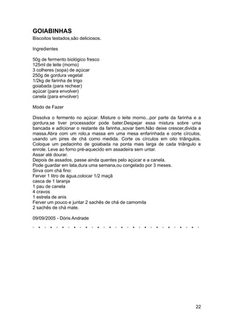 GOIABINHAS
Biscoitos testados,são deliciosos.

Ingredientes

50g de fermento biológico fresco
125ml de leite (morno)
3 colheres (sopa) de açúcar
250g de gordura vegetal
1/2kg de farinha de trigo
goiabada (para rechear)
açúcar (para envolver)
canela (para envolver)

Modo de Fazer

Dissolva o fermento no açúcar. Misture o leite morno...por parte da farinha e a
gordura,se tiver processador pode bater.Despejar essa mistura sobre uma
bancada e adIcionar o restante da farinha.,sovar bem.Não deixe crescer,divida a
massa.Abra com um rolo,a massa em uma mesa enfarinhada e corte círculos,
usando um pires de chá como medida. Corte os círculos em oito triângulos.
Coloque um pedacinho de goiabada na ponta mais larga de cada triângulo e
enrole. Leve ao forno pré-aquecido em assadeira sem untar.
Assar até dourar.
Depois de assados, passe ainda quentes pelo açúcar e a canela.
Pode guardar em lata,dura uma semana,ou congelado por 3 meses.
Sirva com chá fino:
Ferver 1 litro de água,colocar 1/2 maçã
casca de 1 laranja
1 pau de canela
4 cravos
1 estrela de anis
Ferver um pouco e juntar 2 sachês de chá de camomila
2 sachês de chá mate.

09/09/2005 - Dóris Andrade




                                                                            22
 
