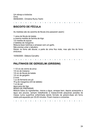 Um abraço a todos/as
Chris
09/09/2005 - Christine Rumy Yoshii



BISCOITO DE FÉCULA
As medidas são da caixinha de fécula (me passaram assim)

1 caixa de fécula de batata
a mesma medida de farinha de trigo
1/2 medida de açúcar
2 tabletes de margarina
Misturar,fazer bolinhas e amassar com um garfo.
Não precisa untar o tabuleiro.
Deixar no forno até dourar, a parte de cima fica mole, mas qdo tira do forno
endurece.

10/09/2005 - Débora Carvalho



PALITINHOS DE GERGELIM (GRISSINI)
1 1/2 xíc de creme de arroz
1/2 xíc de maisena
1/4 xíc de fécula de batata
1/2 xíc de gergelim
2 ovos
1 cc de fermento em pó
75 g de margarina (3/4 de tablete)
1 cc de sal
água para dar liga
MODO DE PREPARAR:
Misture todos os ingredientes, menos a água, amasse bem, depois acrescente a
água aos poucos, sempre trabalhando a massa.Enrole pequenas porções da
massa numa superfície enfarinhada dando formato de grissini.Asse em forno
médio pré-aquecido por 20-25 minutos. Ficam macios e crocantes




                                                                         24
 
