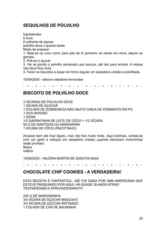 SEQUILHOS DE POLVILHO
Ingredientes
6 ovos
8 colheres de açúcar
polvilho doce o quanto baste
Modo de preparar
1. Bate-se os ovos como para pão de ló (primeiro as claras em neve, depois as
gemas)
2. Põe-se o açucar
3. Vai se pondo o polvilho peneirado aos poucos, até dar para enrolar. A massa
não deve ficar dura
4. Fazer os biscoitos e assar em forno regular em assadeira untada e polvilhada.

10/09/2005 - debora valadares fernandes



BISCOITO DE POLVILHO DOCE
3 XÍCARAS DE POLVILHO DOCE
1 XÍCARA DE AÇÚCAR
1 COLHER DE SOBREMESA NÃO MUITO CHEIA DE FERMENTO EM PÓ
1 OVO INTEIRO
1 GEMA
1/2 GARRAFINHA DE LEITE DE CÔCO = 1/2 XÍCARA
50 G DE MANTEIGA OU MARGARINA
1 XÍCARA DE CÔCO (PACOTINHO)

Amasse bem até ficar ligado, mas não fica muito mole...faça bolinhas, achate-as
com um garfo e coloque em assadeira untada...quando estiverem moreninhas
estão prontas!
Beijos
valéria

10/09/2005 - VALÉRIA MARTIN DE SANCTIS MAIA



CHOCOLATE CHIP COOKIES - A VERDADEIRA!
ESTA RECEITA É FANTÁSTICA....ME FOI DADA POR UMA AMERICANA QUE
ESTEVE PASSEANDO POR AQUI, HÁ QUASE 30 ANOS ATRÁS!
TESTADÍSSIMA E APROVADÍSSIMA!!!!!!

250 G DE MARGARINHA
3/4 XÍCARA DE AÇÚCAR MASCAVO
3/4 XÍCARA DE AÇÚCAR REFINADO
1 COLHER DE CHÁ DE BAUNINHA


                                                                             25
 