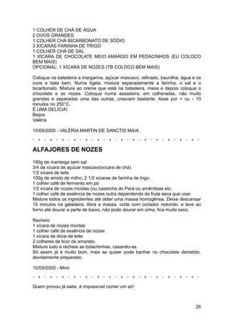 1 COLHER DE CHÁ DE ÁGUA
2 OVOS GRANDES
1 COLHER CHÁ BICARBONATO DE SÓDIO
3 XÍCARAS FARINHA DE TRIGO
1 COLHER CHÁ DE SAL
1 XÍCARA DE CHOCOLATE MEIO AMARGO EM PEDACINHOS (EU COLOCO
BEM MAIS)
OPCIONAL: 1 XÍCARA DE NOZES (TB COLOCO BEM MAIS)

Coloque na batedeira a margarina, açúcar mascavo, refinado, baunilha, água e os
ovos e bata bem. Numa tigela, misture separadamente a farinha, o sal e o
bicarbonato. Misture ao creme que está na batedeira, mexa e depois coloque o
chocolate e as nozes. Coloque numa assadeira, em colheradas, não muito
grandes e separadas uma das outras...crescem bastante. Asse por + ou - 10
minutos no 250°C.
É UMA DELÍCIA!
Beijos
Valéria

10/09/2005 - VALÉRIA MARTIN DE SANCTIS MAIA



ALFAJORES DE NOZES
180g de manteiga sem sal
3/4 de xícara de açúcar mascavo(xícara de chá)
1/2 xícara de leite
100g de amido de milho, 2 1/2 xícaras de farinha de trigo.
1 colher café de fermento em pó
1/2 xícara de nozes moídas (ou castanha do Pará ou amêndoas etc.
1 colher café de essência de nozes outra dependendo da fruta seca que usar.
Misture todos os ingredientes até obter uma massa homogênea. Deixe descansar
15 minutos na geladeira. Abra a massa, corte com cortador redondo. e leve ao
forno até dourar a parte de baixo, não pode dourar em cima, fica muito seco.

Recheio
1 xícara de nozes moídas
1 colher café de essência de nozes
1 xícara de doce de leite
2 colheres de licor de amareto.
Misture tudo e recheie as bolachinhas, casando-as.
Só assim já é muito bom, mais se quiser pode banhar no chocolate derretido,
devidamente preparado.

10/09/2005 - Mimi



Quem provou já sabe, é impossível comer um só!



                                                                            26
 