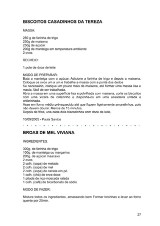 BISCOITOS CASADINHOS DA TEREZA
MASSA:

250 g de farinha de trigo
250g de maisena
250g de açúcar
200g de manteiga em temperatura ambiente
2 ovos

RECHEIO:

1 pote de doce de leite

MODO DE PREPARAR:
Bata a manteiga com o açúcar. Adicione a farinha de trigo e depois a maisena.
Coloque os ovos um a um e trabalhe a massa com a ponta dos dedos
Se necessário, coloque um pouco mais de maisena, até formar uma massa lisa e
macia, fácil de ser trabalhada.
Abra a massa em uma superfície lisa e polvilhada com maisena, corte os biscoitos
com uma xícara de cafezinho e disponha-os em uma assadeira untada e
enfarinhada.
Asse em forno médio pré-aquecido até que fiquem ligeiramente amarelinhos, pois
não devem dourar. Menos de 15 minutos.
Depois de frios, una cada dois biscoitinhos com doce de leite.

10/09/2005 - Paula Santos



BROAS DE MEL VIVIANA
INGREDIENTES:

300g. de farinha de trigo
100g. de manteiga ou margarina
200g. de açúcar mascavo
2 ovos
2 colh. (sopa) de melado
2 colh. (sopa) de mel
2 colh. (sopa) de canela em pó
1 colh. (chá) de erva-doce
1 pitada de noz-moscada ralada
1 colh. (café) de bicarbonato de sódio

MODO DE FAZER:

Misture todos os ingredientes, amassando bem Formar broinhas e levar ao forno
quente por 20min.



                                                                             27
 