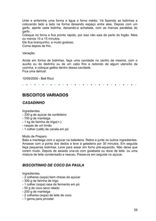 Unte e enfarinhe uma forma e ligue o forno médio. Vá fazendo as bolinhas e
colocando lado a lado na forma deixando espaço entre elas. Depois com um
garfo, aperte cada bolinha, deixando-a achatada, com as marcas paralelas do
garfo .
Coloque no forno e fica pronto rápido, por isso não saia de perto do fogão. Mais
ou menos 10 a 15 minutos.
Ele fica branquinho, e muito gostoso.
Coma depois de frio.

Variação:

Ainda em forma de bolinhas, faça uma cavidade no centro da mesma, com o
auxílio ou do dedinho ou de um cabo fino e redondo de algum utensílio da
cozinha, e coloque geléia dentro dessa cavidade.
Fica uma delícia!

10/09/2005 - Bell Ricci




BISCOITOS VARIADOS
CASADINHO

Ingredientes
- 330 g de açúcar de confeiteiro
- 700 g de manteiga
- 1 kg de farinha de trigo(+-)
- raspas de um limão
- 1 colher (café) de canela em pó

Modo de Preparo
Bata a manteiga com o açúcar na batedeira. Retire e junte os outros ingredientes.
Amasse com a ponta dos dedos e leve à geladeira por 30 minutos. Em seguida
faça pequenas bolinhas. Leve para assar em forno pré-aquecido. Não deixe que
corem muito. Depois de assado una-os com goiabada ou doce de leite, ou uma
mistura de leite condensado e nescau. Passe-os em seguida no açúcar.


BISCOITINHO DE COCO DA PAULA

Ingredientes
- 2 colheres (sopa) bem cheias de açúcar
- 300 g de farinha de trigo
- 1 colher (sopa) rasa de fermento em pó
- 50 g de coco seco ralado
- 200 g de manteiga
- 2 colheres (sopa) de leite de coco
- 1 gema para pincelar


                                                                              29
 