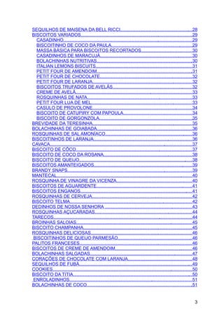 SEQUILHOS DE MAISENA DA BELL RICCI..........................................................28
BISCOITOS VARIADOS.........................................................................................29
  CASADINHO.......................................................................................................29
  BISCOITINHO DE COCO DA PAULA.................................................................29
  MASSA BÁSICA PARA BISCOITOS RECORTADOS.........................................30
  CASADINHOS DE MARACUJÁ..........................................................................30
  BOLACHINHAS NUTRITIVAS.............................................................................30
  ITALIAN LEMONS BISCUITS.............................................................................31
  PETIT FOUR DE AMENDOIM.............................................................................31
  PETIT FOUR DE CHOCOLATE..........................................................................32
  PETIT FOUR DE LARANJA................................................................................32
  BISCOITOS TRUFADOS DE AVELÃS................................................................32
  CREME DE AVELÃ.............................................................................................33
  ROSQUINHAS DE NATA....................................................................................33
  PETIT FOUR LUA DE MEL.................................................................................33
  CASULO DE PROVOLONE................................................................................34
  BISCOITO DE CATUPIRY COM PAPOULA.......................................................34
  BISCOITO DE GORGONZOLA...........................................................................35
BREVIDADE DA TERESINHA................................................................................35
BOLACHINHAS DE GOIABADA............................................................................36
ROSQUINHAS DE SAL AMONÍACO......................................................................36
BISCOITINHOS DE LARANJA...............................................................................36
CAVACA..................................................................................................................37
BISCOITO DE CÔCO.............................................................................................37
BISCOITO DE COCO DA ROSANA.......................................................................38
BISCOITO DE QUEIJO...........................................................................................38
BISCOITOS AMANTEIGADOS...............................................................................39
BRANDY SNAPS....................................................................................................39
MANTECAL.............................................................................................................40
ROSQUINHA DE VINAGRE DA VICENZA.............................................................40
BISCOITOS DE AGUARDENTE.............................................................................41
BISCOITOS ENGANOS..........................................................................................41
ROSQUINHAS DE CERVEJA................................................................................42
BISCOITO TELMA..................................................................................................42
DEDINHOS DE NOSSA SENHORA ......................................................................43
ROSQUINHAS AÇUCARADAS..............................................................................44
TARECOS...............................................................................................................44
BROINHAS SALOIAS.............................................................................................45
BISCOITO CHAMPANHA.......................................................................................45
ROSQUINHAS DELICIOSAS.................................................................................46
 BISCOITINHOS DE QUEIJO PARMESÃO............................................................46
PALITOS FRANCESES..........................................................................................46
BISCOITOS DE CREME DE AMENDOIM..............................................................46
BOLACHINHAS SALGADAS..................................................................................47
CORAÇÕES DE CHOCOLATE COM LARANJA...................................................48
SEQUILHOS DE FUBÁ...........................................................................................49
COOKIES................................................................................................................50
BISCOITO DA TITIA................................................................................................50
 ENROLADINHOS..................................................................................................51
BOLACHINHAS DE COCO.....................................................................................51


                                                                                                                        3
 