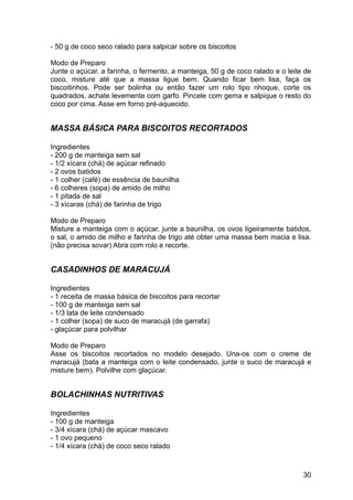 - 50 g de coco seco ralado para salpicar sobre os biscoitos

Modo de Preparo
Junte o açúcar, a farinha, o fermento, a manteiga, 50 g de coco ralado e o leite de
coco, misture até que a massa ligue bem. Quando ficar bem lisa, faça os
biscoitinhos. Pode ser bolinha ou então fazer um rolo tipo nhoque, corte os
quadrados, achate levemente com garfo. Pincele com gema e salpique o resto do
coco por cima. Asse em forno pré-aquecido.


MASSA BÁSICA PARA BISCOITOS RECORTADOS

Ingredientes
- 200 g de manteiga sem sal
- 1/2 xícara (chá) de açúcar refinado
- 2 ovos batidos
- 1 colher (café) de essência de baunilha
- 6 colheres (sopa) de amido de milho
- 1 pitada de sal
- 3 xícaras (chá) de farinha de trigo

Modo de Preparo
Misture a manteiga com o açúcar, junte a baunilha, os ovos ligeiramente batidos,
o sal, o amido de milho e farinha de trigo até obter uma massa bem macia e lisa.
(não precisa sovar) Abra com rolo e recorte.


CASADINHOS DE MARACUJÁ

Ingredientes
- 1 receita de massa básica de biscoitos para recortar
- 100 g de manteiga sem sal
- 1/3 lata de leite condensado
- 1 colher (sopa) de suco de maracujá (de garrafa)
- glaçúcar para polvilhar

Modo de Preparo
Asse os biscoitos recortados no modelo desejado. Una-os com o creme de
maracujá (bata a manteiga com o leite condensado, junte o suco de maracujá e
misture bem). Polvilhe com glaçúcar.


BOLACHINHAS NUTRITIVAS

Ingredientes
- 100 g de manteiga
- 3/4 xícara (chá) de açúcar mascavo
- 1 ovo pequeno
- 1/4 xícara (chá) de coco seco ralado



                                                                                30
 