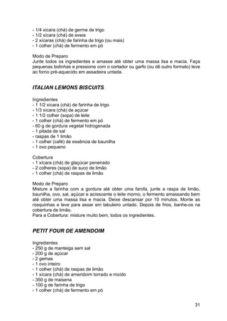 - 1/4 xícara (chá) de germe de trigo
- 1/2 xícara (chá) de aveia
- 2 xícaras (chá) de farinha de trigo (ou mais)
- 1 colher (chá) de fermento em pó

Modo de Preparo
Junte todos os ingredientes e amasse até obter uma massa lisa e macia. Faça
pequenas bolinhas e pressione com o cortador ou garfo (ou dê outro formato) leve
ao forno pré-aquecido em assadeira untada.


ITALIAN LEMONS BISCUITS

Ingredientes
- 1 1/2 xícara (chá) de farinha de trigo
- 1/3 xícara (chá) de açúcar
- 1 1/2 colher (sopa) de leite
- 1 colher (chá) de fermento em pó
- 60 g de gordura vegetal hidrogenada
- 1 pitada de sal
- raspas de 1 limão
- 1 colher (café) de essência de baunilha
- 1 ovo pequeno

Cobertura
- 1 xícara (chá) de glaçúcar peneirado
- 2 colheres (sopa) de suco de limão
- 1 colher (chá) de raspas de limão

Modo de Preparo
Misture a farinha com a gordura até obter uma farofa, junte a raspa de limão,
baunilha, ovo, sal, açúcar e acrescente o leite morno, o fermento amassando bem
até obter uma massa lisa e macia. Deixe descansar por 10 minutos. Monte as
rosquinhas e leve para assar em tabuleiro untado. Depois de frios, banhe-os na
cobertura de limão.
Para a Cobertura: misture muito bem, todos os ingredientes.


PETIT FOUR DE AMENDOIM

Ingredientes
- 250 g de manteiga sem sal
- 200 g de açúcar
- 2 gemas
- 1 ovo inteiro
- 1 colher (chá) de raspas de limão
- 1 xícara (chá) de amendoim torrado e moído
- 350 g de maisena
- 100 g de farinha de trigo
- 1 colher (chá) de fermento em pó


                                                                             31
 