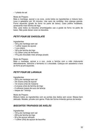 - 1 pitada de sal

Modo de Preparo
Bata a manteiga, açúcar e os ovos. Junte todos os ingredientes e misture bem.
Leve à geladeira por 30 minutos. Use saco de confeitar, bico pitanga grande.
Forno aquecido (grade do forno na parte de baixo). Caso prefira modelado,
acrescente mais farinha de trigo.
Obs: para todos os biscoitos amanteigados use a grade do forno na parte de
baixo. Não pode deixar corar os biscoitos.


PETIT FOUR DE CHOCOLATE

Ingredientes
- 125 g de manteiga sem sal
- 1 colher (sopa) de açúcar
- 1 ovo inteiro
- 140 g de farinha de trigo
- 1/2 colher (chá) de fermento
- 175 g de chocolate meio amargo picado

Modo de Preparo
Bata a manteiga, açúcar e o ovo. Junte a farinha com a mão misturando
delicadamente, adicione o fermento e o chocolate. Coloque em assadeira e leve
ao forno já pré-aquecido.


PETIT FOUR DE LARANJA

Ingredientes
- 200 g de manteiga sem sal
- 3/4 xícara (chá) de açúcar
- 1/2 xícara (chá) de maisena
- 2 xícaras (chá) de farinha de trigo
- 2 colheres (sopa) de suco de laranja
- raspas de 1 laranja

Modo de Preparo
Misture todos os ingredientes com as pontas dos dedos sem sovar. Massa bem
delicada. Modele, pincele com gema. Pode dar forma imitando gomos de laranja.


BISCOITOS TRUFADOS DE AVELÃS

Ingredientes
- 125 g de manteiga sem sal
- 200 g de farinha de trigo
- 50 g de açúcar refinado
- 1 colher (chá) de açúcar de baunilha



                                                                          32
 