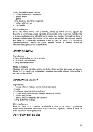 - 65 g de avelãs cruas e moídas
- 1 colher (sobremesa) de nescau
- 1 pitada de sal
- 1 gema
- 30 g de amido de milho (maizena)
- 1 colher (chá) de rum
- 1 ovo batido

Modo de Preparo
Faça uma farofa úmida com a farinha, amido de milho, nescau, açúcar de
baunilha e a manteiga gelada e picada. Em seguida, junte os demais ingredientes
e amasse delicadamente até obter uma massa lisa, macia e homogênea. Leve a
massa à geladeira por 30 minutos, pegue pequenas porções da mesma e modele
em meia lua. Coloque em assadeira e leve ao forno a (180ºC) por 20 minutos
aproximadamente. Retire do forno, espere esfriar e recheie. Passe-as
imediatamente por açúcar de confeiteiro


CREME DE AVELÃ

Ingredientes
- 200 g de chocolate em barra ao leite
- 1/2 lata de creme de leite
- 100 g de avelã triturada

Modo de Preparo
Coloque em uma panela o creme de leite e leve ao fogo até secar um pouco,
Retire do fogo e adicione o chocolate raspado e as avelãs. Misture, deixe esfriar e
recheie os biscoitinhos.


ROSQUINHAS DE NATA

Ingredientes
- 1 xícara (chá) de nata ou creme de leite com soro
- 2 ovos
- 5 colheres (sopa) de açúcar refinado
- 1 colher (sopa) de amoníaco, encontrado em farmácias.
- 1 colher (chá) de sal
- 1 colher (chá) de essência de baunilha
- 500 g de farinha de trigo

Modo de Preparo
Bata os ovos com o açúcar, acrescente a nata e os outros ingredientes
misturando levemente sem sovar. Faça trancinha, argolinha. Passe a parte de
cima no açúcar e leve para assar.

PETIT FOUR LUA DE MEL



                                                                                33
 
