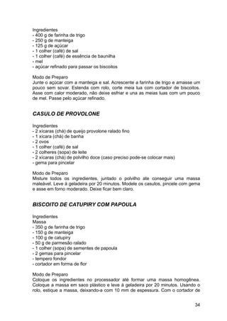 Ingredientes
- 400 g de farinha de trigo
- 250 g de manteiga
- 125 g de açúcar
- 1 colher (café) de sal
- 1 colher (café) de essência de baunilha
- mel
- açúcar refinado para passar os biscoitos

Modo de Preparo
Junte o açúcar com a manteiga e sal. Acrescente a farinha de trigo e amasse um
pouco sem sovar. Estenda com rolo, corte meia lua com cortador de biscoitos.
Asse com calor moderado, não deixe esfriar e una as meias luas com um pouco
de mel. Passe pelo açúcar refinado.


CASULO DE PROVOLONE

Ingredientes
- 2 xícaras (chá) de queijo provolone ralado fino
- 1 xícara (chá) de banha
- 2 ovos
- 1 colher (café) de sal
- 2 colheres (sopa) de leite
- 2 xícaras (chá) de polvilho doce (caso preciso pode-se colocar mais)
- gema para pincelar

Modo de Preparo
Misture todos os ingredientes, juntado o polvilho ate conseguir uma massa
maleável. Leve à geladeira por 20 minutos. Modele os casulos, pincele com gema
e asse em forno moderado. Deixe ficar bem claro.


BISCOITO DE CATUPIRY COM PAPOULA

Ingredientes
Massa
- 350 g de farinha de trigo
- 150 g de manteiga
- 100 g de catupiry
- 50 g de parmesão ralado
- 1 colher (sopa) de sementes de papoula
- 2 gemas para pincelar
- tempero fondor
- cortador em forma de flor

Modo de Preparo
Coloque os ingredientes no processador até formar uma massa homogênea.
Coloque a massa em saco plástico e leve à geladeira por 20 minutos. Usando o
rolo, estique a massa, deixando-a com 10 mm de espessura. Com o cortador de


                                                                           34
 