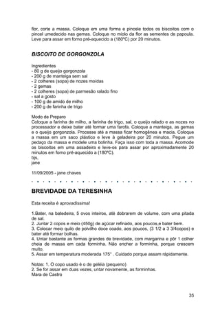 flor, corte a massa. Coloque em uma forma e pincele todos os biscoitos com o
pincel umedecido nas gemas. Coloque no miolo da flor as sementes de papoula.
Leve para assar em forno pré-aquecido a (180ºC) por 20 minutos.


BISCOITO DE GORGONZOLA

Ingredientes
- 80 g de queijo gorgonzola
- 200 g de manteiga sem sal
- 2 colheres (sopa) de nozes moídas
- 2 gemas
- 2 colheres (sopa) de parmesão ralado fino
- sal a gosto
- 100 g de amido de milho
- 200 g de farinha de trigo

Modo de Preparo
Coloque a farinha de milho, a farinha de trigo, sal, o queijo ralado e as nozes no
processador e deixe bater até formar uma farofa. Coloque a manteiga, as gemas
e o queijo gorgonzola. Processe até a massa ficar homogênea e macia. Coloque
a massa em um saco plástico e leve à geladeira por 20 minutos. Pegue um
pedaço da massa e modele uma bolinha. Faça isso com toda a massa. Acomode
os biscoitos em uma assadeira e leve-os para assar por aproximadamente 20
minutos em forno pré-aquecido a (180ºC).
bjs,
jane

11/09/2005 - jane chaves



BREVIDADE DA TERESINHA
Esta receita é aprovadíssima!

1.Bater, na batedeira, 5 ovos inteiros, até dobrarem de volume, com uma pitada
de sal.
2. Juntar 2 copos e meio (450g) de açúcar refinado, aos poucos,e bater bem.
3. Colocar meio quilo de polvilho doce coado, aos poucos, (3 1/2 a 3 3/4copos) e
bater até formar bolhas.
4. Untar bastante as formas grandes de brevidade, com margarina e pôr 1 colher
cheia de massa em cada forminha. Não encher a forminha, porque crescem
muito.
5. Assar em temperatura moderada 175° . Cuidado porque assam rápidamente.

Notas: 1. O copo usado é o de geléia (pequeno)
2. Se for assar em duas vezes, untar novamente, as forminhas.
Mara de Castro



                                                                               35
 