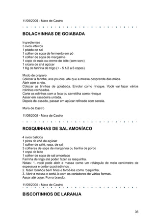 11/09/2005 - Mara de Castro



BOLACHINHAS DE GOIABADA
Ingredientes
3 ovos inteiros
1 pitada de sal
1 colher de sopa de fermento em pó
1 colher de sopa de margarina
1 copo de nata ou creme de leite (sem soro)
1 xícara de chá açúcar
1 Kg de farinha de trigo (+ - 5 1/2 a 6 copos)

Modo de preparo
Colocar a farinha, aos poucos, até que a massa desprenda das mãos.
Abrir com o rolo.
Colocar as tirinhas de goiabada. Enrolar como nhoque. Você vai fazer vários
rolinhos recheados.
Corte os rolinhos com a faca ou carretilha como nhoque
Assar em assadeira untada.
Depois de assado, passar em açúcar refinado com canela.

Mara de Castro

11/09/2005 - Mara de Castro



ROSQUINHAS DE SAL AMONÍACO
4 ovos batidos
1 pires de chá de açúcar
1 colher de café, rasa, de sal
3 colheres de sopa de margarina ou banha de porco
1 copo de leite
1 colher de sopa de sal amoníaco
Farinha de trigo até poder fazer as rosquinha.
Notas: 1. você pode abrir a massa como um retângulo de meio centímetro de
espessura e cortar quadradinhos .
2. fazer rolinhos bem finos e torcê-los como rosquinha.
3. Abrir a massa e cortá-la com os cortadores de várias formas.
Assar até corar. Forno brando.

11/09/2005 - Mara de Castro


BISCOITINHOS DE LARANJA



                                                                        36
 