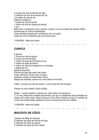 4 xícaras de chá de farinha de trigo
2 colheres de chá de fermento em pó
1/2 colher de chá de sal
200g de margarina
1 xícara de chá de açúcar
1 colher de chá de raspas de laranja
1 ovo
Bater bem a margarina com o açúcar. Juntar o ovo e as raspas de laranja. Bater.
Acrescentar os outros ingredientes.
Fazer bolinhas pequenas e achatá-las com um garfo.
Assar em forno moderado até corar levemente.

11/09/2005 - Mara de Castro



CAVACA
4 gemas
1 xícara de chá de açúcar
2 xícaras de chá de leite
1 colher de sopa de fermento em pó
1 colher de sopa de banha
1 colher de sopa de margarina ou manteiga
1 pitada de sal
gotas de baunilha
Farinha de trigo até soltar das mãos.
Fazer rolinhos e cortar como nhoque.
Tabuleiro untado e enfarinhado. Assar.
Depois de assadas, passar em uma calda em fio forte.

Calda: 3 xícaras de chá de açúcar + uma xícara de chá de água.

Passar no coco ralado (100g a 200g)

Notas: 1. pode substituir a banha por outra colher de margarina
2. O coco ralado tem medida aproximada, por que vai depender da quantidade de
massa. Em certos dias, talvez porque os ovos eram maiores; porque a medida da
xícara não foi tão exata, gastamos mais um pouquinho de coco ralado.

11/09/2005 - Mara de Castro



BISCOITO DE CÔCO
1pacote de 200g de maizena
5 colheres de sopa de farinha de trigo
5 colheres de sopa de açúcar
3 colheres de sopa de côco ralado


                                                                              37
 