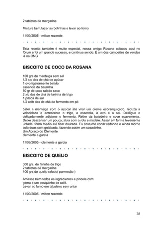 2 tabletes de margarina

Misture bem,fazer as bolinhas e levar ao forno

11/09/2005 - milton rezende



Esta receita também é muito especial, nossa amiga Rosana colocou aqui no
fórum e foi um grande sucesso, e continua sendo. É um dos campeões de vendas
lá na ONG


BISCOITO DE COCO DA ROSANA
100 grs de manteiga sem sal
1/2 xic das de chá de açúcar
1 ovo ligeiramente batido
essencia de baunilha
60 gr de coco ralado seco
2 xic das de chá de farinha de trigo
1 pitada de sal
1/2 colh das de chá de fermento em pó

bater a manteiga com o açúcar até virar um creme esbranquiçado. reduza a
velocidade e acrescente o trigo, a essencia, o ovo e o sal. Desligue e
delicadamente adicione o fermento. Retire da batedeira e sove suavemente.
Deixe descansar um pouco, abra com o rolo e modele. Assar em forma levemente
untada, forno medio até ficar dourada. Eu costumo cortar redondo e ainda morno
colo duas com goiabada, fazendo assim um casadinho.
Um Abraço do Clemente
clemente a garcia

11/09/2005 - clemente a garcia



BISCOITO DE QUEIJO
300 grs. de farinha de trigo
2 tabletes de margarina
100 grs de queijo ralado( parmesão )

Amasse bem todos os ingredientes e pincele com
gema e um pouquinho de café.
Levar ao forno em tabuleiro sem untar

11/09/2005 - milton rezende




                                                                           38
 