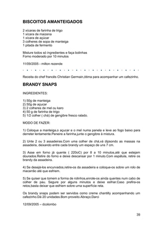 BISCOITOS AMANTEIGADOS
2 xícaras de farinha de trigo
1 xícara de maizena
1 xícara de açúcar
3 colheres de sopa de manteiga
1 pitada de fermento

Misture todos só ingredientes e faça bolinhas
Forno moderado por 10 minutos

11/09/2005 - milton rezende



Receita do chef francês Christian Germain,ótima para acompanhar um cafezinho.

BRANDY SNAPS
INGREDIENTES:

1) 50g de manteiga
2) 50g de açucar
3) 2 colheres de mel ou karo
4) 50 g de farinha de trigo
5) 1/2 colher ( chá) de gengibre fresco ralado.

MODO DE FAZER:

1) Coloque a manteiga,o açucar e o mel numa panela e leve ao fogo baixo para
derreter lentamente.Peneire a farinha,junte o gengibre à mistura.

2) Unte 2 ou 3 assadeiras.Com uma colher de chá,vá dipsondo as massas na
assadeira, deixando entre cada brandy um espaço de uns 7 cm.

3) Asse em forno já quente ( 220oC) por 8 a 10 minutos,até que estejam
dourados.Retire do forno e deixe descansar por 1 minuto.Com espátula, retire os
brandy da assadeira.

4) Se desejá-los encurvados,retire-os da assadeira e coloque-os sobre um rolo de
macarrão até que esfriem.

5) Se quiser que tomem a forma de rolinhos,enrole-os ainda quentes num cabo de
colher de pau. Segure por alguns minutos e deixe esfriar.Caso prefira-os
retos,basta deixar que esfriem sobre uma superfície reta.

Os brandy snaps podem ser servidos como creme chantilly acompanhando um
cafezinho.Dá 20 unidades.Bom proveito.Abraço.Darci

12/09/2005 – dcolombo


                                                                             39
 