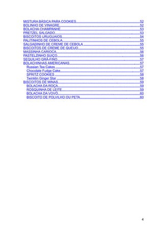 MISTURA BÁSICA PARA COOKIES......................................................................52
BOLINHO DE VINAGRE.........................................................................................52
BOLACHA CHAMPANHE.......................................................................................53
PRETZEL SALGADO..............................................................................................53
BISCOITOS URUGUAIOS......................................................................................54
PALITINHOS DE CEBOLA.....................................................................................55
SALGADINHO DE CREME DE CEBOLA ..............................................................55
BISCOITOS DE CREME DE QUEIJO....................................................................55
MASSINHA CARIOCA............................................................................................56
PASTELZINHO SUIÇO...........................................................................................56
SEQUILHO GRÃ-FINO...........................................................................................57
BOLACHINHAS AMERICANAS..............................................................................57
  Russian Tea Cakes .............................................................................................57
  Chocolate Fudge Cake........................................................................................57
  SPRITZ COOKIES .............................................................................................58
  Twinklin Ginger Star ...........................................................................................58
BISCOITOS DE MINAS..........................................................................................59
  BOLACHA DA ROÇA..........................................................................................59
  ROSQUINHA DE LEITE......................................................................................59
  BOLACHA DA VOVÓ..........................................................................................60
  BISCOITO DE POLVILHO OU PETA..................................................................60




                                                                                                                  4
 
