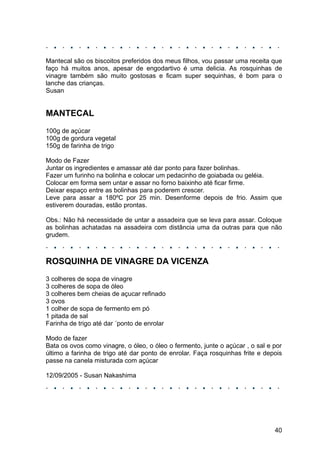 Mantecal são os biscoitos preferidos dos meus filhos, vou passar uma receita que
faço há muitos anos, apesar de engodartivo é uma delicia. As rosquinhas de
vinagre também são muito gostosas e ficam super sequinhas, é bom para o
lanche das crianças.
Susan


MANTECAL
100g de açúcar
100g de gordura vegetal
150g de farinha de trigo

Modo de Fazer
Juntar os ingredientes e amassar até dar ponto para fazer bolinhas.
Fazer um furinho na bolinha e colocar um pedacinho de goiabada ou geléia.
Colocar em forma sem untar e assar no forno baixinho até ficar firme.
Deixar espaço entre as bolinhas para poderem crescer.
Leve para assar a 180ºC por 25 min. Desenforme depois de frio. Assim que
estiverem douradas, estão prontas.

Obs.: Não há necessidade de untar a assadeira que se leva para assar. Coloque
as bolinhas achatadas na assadeira com distância uma da outras para que não
grudem.



ROSQUINHA DE VINAGRE DA VICENZA
3 colheres de sopa de vinagre
3 colheres de sopa de óleo
3 colheres bem cheias de açucar refinado
3 ovos
1 colher de sopa de fermento em pó
1 pitada de sal
Farinha de trigo até dar ´ponto de enrolar

Modo de fazer
Bata os ovos como vinagre, o óleo, o óleo o fermento, junte o açúcar , o sal e por
último a farinha de trigo até dar ponto de enrolar. Faça rosquinhas frite e depois
passe na canela misturada com açúcar

12/09/2005 - Susan Nakashima




                                                                               40
 