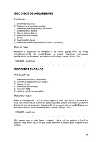 BISCOITOS DE AGUARDENTE
Ingredientes:

1) 3 colheres de açúcar
2) 2 cálices de aguardente (da boa)
3) 4 colheres de banha ou óleo derretidas
4) 2 xícaras (chá) de leite
5) 1 kg de farinha de trigo
6) 4 colheres de manteiga
7) 4 ovos
8) 1 colher (chá) de sal
9) 4 colheres (sobremesa) de sal amoníaco (fermento)

Modo de Fazer:

Dissolver o amoníaco na manteiga r na banha quente.Juntar os outros
ingredientes,ponto de enrolar.Deixar a massa descansar bem,depois
enrolar.Assar em forno com temperatura média.Bom proveito.Abraço.Darci

12/09/2005 - dcolombo



BISCOITOS ENGANOS
INGREDIENTES:

1) 3 colheres de açúcar bem cheias
2) 1 colher de (sopa) fermento em pó
3) 1 gema de ovo
4) 3 colheres de manteiga
5) 1 copo de nata
6) maisena quanto for necessário

MODO DE FAZER:

Bater a manteiga com o açúcar.Juntar a gema e bater bem.Juntar o fermento e a
nata.Pôr a maisena até o ponto de soltar das mãos.Enrolar em cordões.Cortar em
toquinhos que se amassam ligeiramente com a ponta de um garfo.Colocar em
tabuleiros e assar em forno quente.Bom proveito. Abraço. Darci

12/09/2005 - dcolombo



Olá, pensei que eu não fosse conseguir colocar minhas pobres e humildes
receitas.Hoje entrei aqui e vi que vocês detonam. É receita para ninguém botar
defeito.



                                                                           41
 
