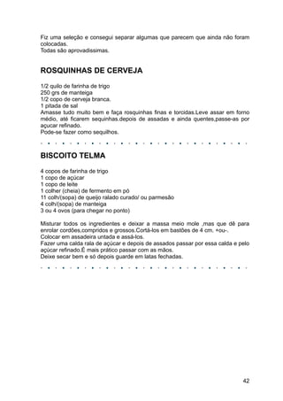 Fiz uma seleção e consegui separar algumas que parecem que ainda não foram
colocadas.
Todas são aprovadissimas.


ROSQUINHAS DE CERVEJA
1/2 quilo de farinha de trigo
250 grs de manteiga
1/2 copo de cerveja branca.
1 pitada de sal
Amasse tudo muito bem e faça rosquinhas finas e torcidas.Leve assar em forno
médio, até ficarem sequinhas.depois de assadas e ainda quentes,passe-as por
açucar refinado.
Pode-se fazer como sequilhos.



BISCOITO TELMA
4 copos de farinha de trigo
1 copo de açúcar
1 copo de leite
1 colher (cheia) de fermento em pó
11 colh/(sopa) de queijo ralado curado/ ou parmesão
4 colh/(sopa) de manteiga
3 ou 4 ovos (para chegar no ponto)

Misturar todos os ingredientes e deixar a massa meio mole ,mas que dê para
enrolar cordões,compridos e grossos.Cortá-los em bastões de 4 cm. +ou-.
Colocar em assadeira untada e assá-los.
Fazer uma calda rala de açúcar e depois de assados passar por essa calda e pelo
açúcar refinado.É mais prático passar com as mãos.
Deixe secar bem e só depois guarde em latas fechadas.




                                                                            42
 