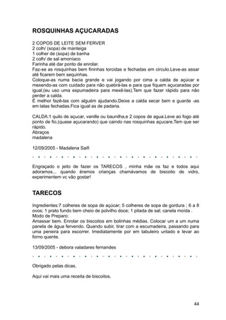 ROSQUINHAS AÇUCARADAS
2 COPOS DE LEITE SEM FERVER
2 colh/ (sopa) de manteiga
1 colher de (sopa) de banha
2 colh/ de sal amoníaco
Farinha até dar ponto de enrolar.
Faz-se as rosquinhas bem fininhas torcidas e fechadas em circulo.Leve-as assar
até ficarem bem sequinhas.
Coloque-as numa bacia grande e vai jogando por cima a calda de açúcar e
mexendo-as com cuidado para não quebrá-las e para que fiquem açucaradas por
igual.(eu uso uma espumadeira para mexê-las).Tem que fazer rápido para não
perder a calda.
É melhor fazê-las com alguém ajudando.Deixe a calda secar bem e guarde -as
em latas fechadas.Fica igual as de padaria.

CALDA:1 quilo de açucar, vanille ou baunilha,e 2 copos de agua.Leve ao fogo até
ponto de fio,(quase açucarando) que caindo nas rosquinhas açucare.Tem que ser
rápido.
Abraços
madalena

12/09/2005 - Madalena Saifi



Engraçado o jeito de fazer os TARECOS , minha mãe os faz e todos aqui
adoramos... quando éramos crianças chamávamos de biscoito de vidro,
experimentem vc vão gostar!


TARECOS
Ingredientes:7 colheres de sopa de açúcar; 5 colheres de sopa de gordura ; 6 a 8
ovos; 1 prato fundo bem cheio de polvilho doce; 1 pitada de sal; canela moída .
Modo de Preparo:
Amassar bem. Enrolar os biscoitos em bolinhas médias. Colocar um a um numa
panela de água fervendo. Quando subir, tirar com a escumadeira, passando para
uma peneira para escorrer. Imediatamente por em tabuleiro untado e levar ao
forno quente.

13/09/2005 - debora valadares fernandes



Obrigado pelas dicas.

Aqui vai mais uma receita de biscoitos.




                                                                             44
 