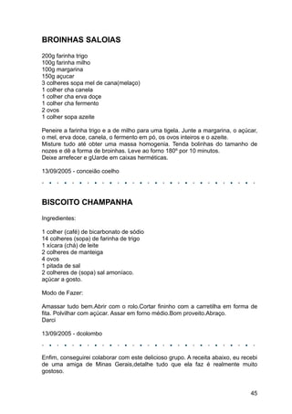 BROINHAS SALOIAS
200g farinha trigo
100g farinha milho
100g margarina
150g açucar
3 colheres sopa mel de cana(melaço)
1 colher cha canela
1 colher cha erva doçe
1 colher cha fermento
2 ovos
1 colher sopa azeite

Peneire a farinha trigo e a de milho para uma tigela. Junte a margarina, o açúcar,
o mel, erva doce, canela, o fermento em pó, os ovos inteiros e o azeite.
Misture tudo até obter uma massa homogenia. Tenda bolinhas do tamanho de
nozes e dê a forma de broinhas. Leve ao forno 180º por 10 minutos.
Deixe arrefecer e gUarde em caixas herméticas.

13/09/2005 - conceião coelho




BISCOITO CHAMPANHA
Ingredientes:

1 colher (café) de bicarbonato de sódio
14 colheres (sopa) de farinha de trigo
1 xícara (chá) de leite
2 colheres de manteiga
4 ovos
1 pitada de sal
2 colheres de (sopa) sal amoníaco.
açúcar a gosto.

Modo de Fazer:

Amassar tudo bem.Abrir com o rolo.Cortar fininho com a carretilha em forma de
fita. Polvilhar com açúcar. Assar em forno médio.Bom proveito.Abraço.
Darci

13/09/2005 - dcolombo



Enfim, conseguirei colaborar com este delicioso grupo. A receita abaixo, eu recebi
de uma amiga de Minas Gerais,detalhe tudo que ela faz é realmente muito
gostoso.


                                                                               45
 
