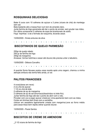 ROSQUINHAS DELICIOSAS
Bater 8 ovos com 10 colheres de açúcar e 2 pires (xícara de chá) de manteiga
sem sal.
Bata bastante até a massa ficar num tom de amarelo claro.
Junte farinha de trigo peneirada até dar o ponto de enrolar, sem grudar nas mãos.
Por último acrescente 2 colheres de sopa de bicarbonato de sódio.
Faça `tripinhas` e de o formato de rosquinha, levando assar.

13/09/2005 - frineia antunes da silva



BISCOITINHOS DE QUEIJO PARMESÃO
250gr de queijo ralado
250 gr de farinha de trigo
250gr de margarina
Amassar ,formar bolinhas e assar até dourar,não precisa untar o tabuleiro.

13/09/2005 - Débora Carvalho



A querida Sonia Novaes postou essa receita após uma viagem, chamou a minha
atenção embora não tenha feito ainda, aí vai:


PALITOS FRANCESES
4 ovos(claras em neve)
2 xíc.chá de açúcar
1 1/2 xíc.chá de leite
2 colheres de sp de margarina
2 colheres de sp de sal amoníaco(dissolvidos no leite frio).
Juntar farinha de trigo até dar o ponto de abrir com o rolo.
Pincelar com ovo e jogar açúcar cristal por cima,apertando bem com as mãos.
Cortar em tirinhas bem finas com a carretilha.
colocar em assadeira ligeiramente untada com margarina.Leve ao forno médio
para assar.Assa bem rápido,retirar quando dourar.

13/09/2005 - Paula Santos



BISCOITOS DE CREME DE AMENDOIM
_2 1/2 xícara de farinha de trigo


                                                                              46
 