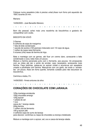 Coloque numa assadeira (não é preciso untar).Asse num forno pré aquecido de
180C durante 20 min.

Mariano

14/09/2005 - José Benedito Mariano



Bom dia pessoal, achei mais uma receitinha de biscoitinhos e gostaria de
compartilhar com vocês.

BISCOITO DA VOVÓ

3 Gemas
8 colheres de sopa de margarina
1 lata de leite condensado
1 pacote de socôco (100 gramas) misturado com 1/2 copo de água.
1 colher de (sopa rasa) fermento.
5 xícaras (chá) rasas de farinha de trigo.

Bata a manteiga com as gemas, até ficar um creme claro, acrescente o leite
condensado o coco, bata mais um pouco.
Misture a farinha peneirada junto com o fermento, aos poucos. Vá amassando
com as mãos até dar o ponto de enrolar, caso necessário, acrescente mais
farinha. Faça bolinhas, passe-as no açúcar cristal e arrume-as em assadeira
untada e polvilhada com farinha. Marque-as com um garfo, de modo a `achata-
las` um pouco. Asse em forno quente, tomando cuidado para não escurecer os
biscoitinhos.

Carinhos a todos, Fri.

14/09/2005 - frineia antunes da silva



CORAÇÕES DE CHOCOLATE COM LARANJA
125g manteiga amolecida
100g chocolate amargo
125g açúcar
1 pitada de sal
1 ovo
casca de 1 laranja ralada
200g farinha
1 colher chá de fermento
100 g açúcar pilé
3 colheres sopa de sumo de laranja
para decorar: continhas ou raspa de chocolate ou laranja cristalizada

Misture a manteiga com o açúcar, sal, ovo e casca de laranja ralada.


                                                                        48
 