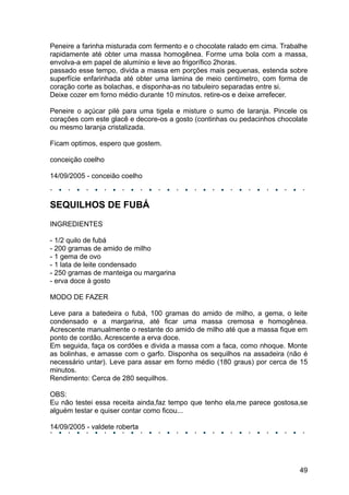 Peneire a farinha misturada com fermento e o chocolate ralado em cima. Trabalhe
rapidamente até obter uma massa homogênea. Forme uma bola com a massa,
envolva-a em papel de alumínio e leve ao frigorífico 2horas.
passado esse tempo, divida a massa em porções mais pequenas, estenda sobre
superfície enfarinhada até obter uma lamina de meio centímetro, com forma de
coração corte as bolachas, e disponha-as no tabuleiro separadas entre si.
Deixe cozer em forno médio durante 10 minutos. retire-os e deixe arrefecer.

Peneire o açúcar pilé para uma tigela e misture o sumo de laranja. Pincele os
corações com este glacê e decore-os a gosto (continhas ou pedacinhos chocolate
ou mesmo laranja cristalizada.

Ficam optimos, espero que gostem.

conceição coelho

14/09/2005 - conceião coelho



SEQUILHOS DE FUBÁ
INGREDIENTES

- 1/2 quilo de fubá
- 200 gramas de amido de milho
- 1 gema de ovo
- 1 lata de leite condensado
- 250 gramas de manteiga ou margarina
- erva doce à gosto

MODO DE FAZER

Leve para a batedeira o fubá, 100 gramas do amido de milho, a gema, o leite
condensado e a margarina, até ficar uma massa cremosa e homogênea.
Acrescente manualmente o restante do amido de milho até que a massa fique em
ponto de cordão. Acrescente a erva doce.
Em seguida, faça os cordões e divida a massa com a faca, como nhoque. Monte
as bolinhas, e amasse com o garfo. Disponha os sequilhos na assadeira (não é
necessário untar). Leve para assar em forno médio (180 graus) por cerca de 15
minutos.
Rendimento: Cerca de 280 sequilhos.

OBS:
Eu não testei essa receita ainda,faz tempo que tenho ela,me parece gostosa,se
alguém testar e quiser contar como ficou...

14/09/2005 - valdete roberta




                                                                            49
 