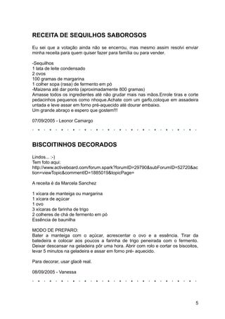 RECEITA DE SEQUILHOS SABOROSOS
Eu sei que a votação ainda não se encerrou, mas mesmo assim resolvi enviar
minha receita para quem quiser fazer para família ou para vender.

-Sequilhos
1 lata de leite condensado
2 ovos
100 gramas de margarina
1 colher sopa (rasa) de fermento em pó
-Maizena até dar ponto (aproximadamente 800 gramas)
Amasse todos os ingredientes até não grudar mais nas mãos.Enrole tiras e corte
pedacinhos pequenos como nhoque.Achate com um garfo,coloque em assadeira
untada e leve assar em forno pré-aquecido até dourar embaixo.
Um grande abraço e espero que gostem!!!

07/09/2005 - Leonor Camargo




BISCOITINHOS DECORADOS
Lindos... :-)
Tem foto aqui:
http://www.activeboard.com/forum.spark?forumID=29790&subForumID=52720&ac
tion=viewTopic&commentID=1885019&topicPage=

A receita é da Marcela Sanchez

1 xícara de manteiga ou margarina
1 xícara de açúcar
1 ovo
3 xícaras de farinha de trigo
2 colheres de chá de fermento em pó
Essência de baunilha

MODO DE PREPARO:
Bater a manteiga com o açúcar, acrescentar o ovo e a essência. Tirar da
batedeira e colocar aos poucos a farinha de trigo peneirada com o fermento.
Deixar descansar na geladeira pôr uma hora. Abrir com rolo e cortar os biscoitos,
levar 5 minutos na geladeira e assar em forno pré- aquecido.

Para decorar, usar glacê real.

08/09/2005 - Vanessa




                                                                               5
 