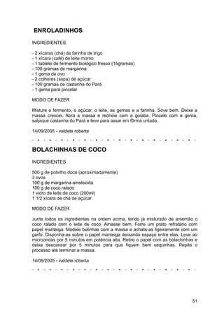 ENROLADINHOS
INGREDIENTES

- 2 xícaras (chá) de farinha de trigo
- 1 xícara (café) de leite morno
- 1 tablete de fermento biológico fresco (15gramas)
- 100 gramas de margarina
- 1 gema de ovo
- 2 colheres (sopa) de açúcar
- 100 gramas de castanha do Pará
- 1 gema para pincelar

MODO DE FAZER

Misture o fermento, o açúcar, o leite, as gemas e a farinha. Sove bem. Deixe a
massa crescer. Abra a massa e recheie com a goiaba. Pincele com a gema,
salpique castanha do Pará e leve para assar em fôrma untada.

14/09/2005 - valdete roberta



BOLACHINHAS DE COCO
INGREDIENTES

500 g de polvilho doce (aproximadamente)
3 ovos
100 g de margarina amolecida
100 g de coco ralado
1 vidro de leite de coco (200ml)
1 1/2 xícara de chá de açúcar

MODO DE FAZER

Junte todos os ingredientes na ordem acima, tendo já misturado de antemão o
coco ralado com o leite de coco. Amasse bem. Forre um prato refratário com
papel manteiga. Modele bolinhas com a massa e achate-as ligeiramente com um
garfo. Disponha-as sobre o papel manteiga deixando espaço entre elas. Leve ao
microondas por 5 minutos em potência alta. Retire o papel com as bolachinhas e
deixe descansar por 5 minutos para que fiquem bem sequinhas. Repita o
processo até terminar a massa.

14/09/2005 - valdete roberta




                                                                           51
 