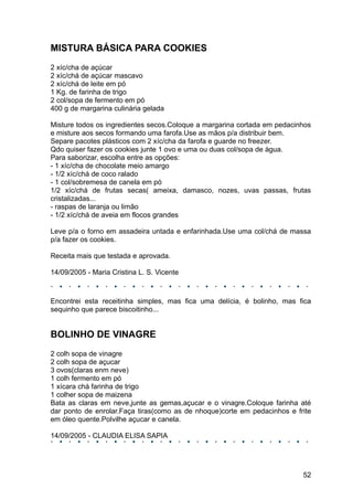 MISTURA BÁSICA PARA COOKIES
2 xíc/cha de açúcar
2 xíc/chá de açúcar mascavo
2 xíc/chá de leite em pó
1 Kg. de farinha de trigo
2 col/sopa de fermento em pó
400 g de margarina culinária gelada

Misture todos os ingredientes secos.Coloque a margarina cortada em pedacinhos
e misture aos secos formando uma farofa.Use as mãos p/a distribuir bem.
Separe pacotes plásticos com 2 xíc/cha da farofa e guarde no freezer.
Qdo quiser fazer os cookies junte 1 ovo e uma ou duas col/sopa de àgua.
Para saborizar, escolha entre as opções:
- 1 xíc/cha de chocolate meio amargo
- 1/2 xíc/chá de coco ralado
- 1 col/sobremesa de canela em pó
1/2 xíc/chá de frutas secas( ameixa, damasco, nozes, uvas passas, frutas
cristalizadas...
- raspas de laranja ou limão
- 1/2 xíc/chá de aveia em flocos grandes

Leve p/a o forno em assadeira untada e enfarinhada.Use uma col/chá de massa
p/a fazer os cookies.

Receita mais que testada e aprovada.

14/09/2005 - Maria Cristina L. S. Vicente



Encontrei esta receitinha simples, mas fica uma delícia, é bolinho, mas fica
sequinho que parece biscoitinho...


BOLINHO DE VINAGRE
2 colh sopa de vinagre
2 colh sopa de açucar
3 ovos(claras enm neve)
1 colh fermento em pó
1 xícara chá farinha de trigo
1 colher sopa de maizena
Bata as claras em neve,junte as gemas,açucar e o vinagre.Coloque farinha até
dar ponto de enrolar.Faça tiras(como as de nhoque)corte em pedacinhos e frite
em óleo quente.Polvilhe açucar e canela.

14/09/2005 - CLAUDIA ELISA SAPIA




                                                                          52
 