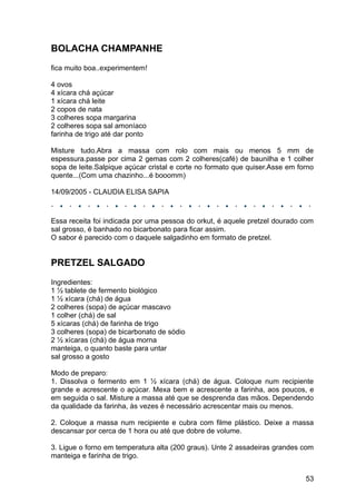 BOLACHA CHAMPANHE
fica muito boa..experimentem!

4 ovos
4 xícara chá açúcar
1 xícara chá leite
2 copos de nata
3 colheres sopa margarina
2 colheres sopa sal amoníaco
farinha de trigo até dar ponto

Misture tudo.Abra a massa com rolo com mais ou menos 5 mm de
espessura.passe por cima 2 gemas com 2 colheres(café) de baunilha e 1 colher
sopa de leite.Salpique açúcar cristal e corte no formato que quiser.Asse em forno
quente...(Com uma chazinho...é booomm)

14/09/2005 - CLAUDIA ELISA SAPIA



Essa receita foi indicada por uma pessoa do orkut, é aquele pretzel dourado com
sal grosso, é banhado no bicarbonato para ficar assim.
O sabor é parecido com o daquele salgadinho em formato de pretzel.


PRETZEL SALGADO
Ingredientes:
1 ½ tablete de fermento biológico
1 ½ xícara (chá) de água
2 colheres (sopa) de açúcar mascavo
1 colher (chá) de sal
5 xícaras (chá) de farinha de trigo
3 colheres (sopa) de bicarbonato de sódio
2 ½ xícaras (chá) de água morna
manteiga, o quanto baste para untar
sal grosso a gosto

Modo de preparo:
1. Dissolva o fermento em 1 ½ xícara (chá) de água. Coloque num recipiente
grande e acrescente o açúcar. Mexa bem e acrescente a farinha, aos poucos, e
em seguida o sal. Misture a massa até que se desprenda das mãos. Dependendo
da qualidade da farinha, às vezes é necessário acrescentar mais ou menos.

2. Coloque a massa num recipiente e cubra com filme plástico. Deixe a massa
descansar por cerca de 1 hora ou até que dobre de volume.

3. Ligue o forno em temperatura alta (200 graus). Unte 2 assadeiras grandes com
manteiga e farinha de trigo.


                                                                              53
 