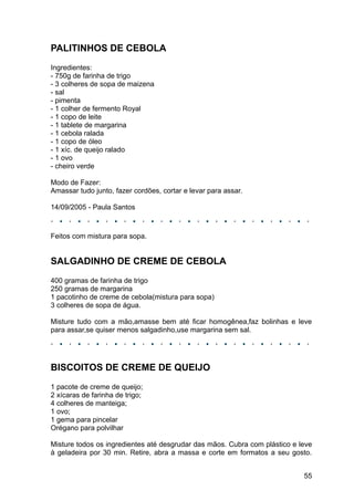 PALITINHOS DE CEBOLA
Ingredientes:
- 750g de farinha de trigo
- 3 colheres de sopa de maizena
- sal
- pimenta
- 1 colher de fermento Royal
- 1 copo de leite
- 1 tablete de margarina
- 1 cebola ralada
- 1 copo de óleo
- 1 xíc. de queijo ralado
- 1 ovo
- cheiro verde

Modo de Fazer:
Amassar tudo junto, fazer cordões, cortar e levar para assar.

14/09/2005 - Paula Santos



Feitos com mistura para sopa.


SALGADINHO DE CREME DE CEBOLA
400 gramas de farinha de trigo
250 gramas de margarina
1 pacotinho de creme de cebola(mistura para sopa)
3 colheres de sopa de água.

Misture tudo com a mão,amasse bem até ficar homogênea,faz bolinhas e leve
para assar,se quiser menos salgadinho,use margarina sem sal.




BISCOITOS DE CREME DE QUEIJO
1 pacote de creme de queijo;
2 xícaras de farinha de trigo;
4 colheres de manteiga;
1 ovo;
1 gema para pincelar
Orégano para polvilhar

Misture todos os ingredientes até desgrudar das mãos. Cubra com plástico e leve
à geladeira por 30 min. Retire, abra a massa e corte em formatos a seu gosto.


                                                                            55
 
