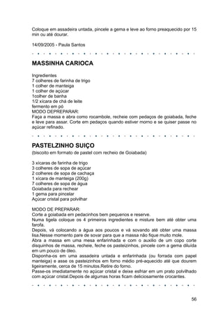 Coloque em assadeira untada, pincele a gema e leve ao forno preaquecido por 15
min ou até dourar.

14/09/2005 - Paula Santos



MASSINHA CARIOCA
Ingredientes
7 colheres de farinha de trigo
1 colher de manteiga
1 colher de açúcar
1colher de banha
1/2 xícara de chá de leite
fermento em pó
MODO DEPREPARAR:
Faça a massa e abra como rocambole, recheie com pedaços de goiabada, feche
e leve para assar. Corte em pedaços quando estiver morno e se quiser passe no
açúcar refinado.



PASTELZINHO SUIÇO
(biscoito em formato de pastel com recheio de Goiabada)

3 xícaras de farinha de trigo
3 colheres de sopa de açúcar
2 colheres de sopa de cachaça
1 xícara de manteiga (200g)
7 colheres de sopa de água
Goiabada para rechear
1 gema para pincelar
Açúcar cristal para polvilhar

MODO DE PREPARAR:
Corte a goiabada em pedacinhos bem pequenos e reserve.
Numa tigela coloque os 4 primeiros ingredientes e misture bem até obter uma
farofa.
Depois, vá colocando a água aos poucos e vá sovando até obter uma massa
lisa.Nesse momento pare de sovar para que a massa não fique muito mole.
Abra a massa em uma mesa enfarinhada e com o auxilio de um copo corte
disquinhos de massa, recheie, feche os pasteizinhos, pincele com a gema diluída
em um pouco de óleo.
Disponha-os em uma assadeira untada e enfarinhada (ou forrada com papel
manteiga) e asse os pasteizinhos em forno médio pré-aquecido até que dourem
ligeiramente, cerca de 15 minutos.Retire do forno.
Passe-os imediatamente no açúcar cristal e deixe esfriar em um prato polvilhado
com açúcar cristal.Depois de algumas horas ficam deliciosamente crocantes.




                                                                            56
 