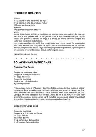 SEQUILHO GRÃ-FINO
Massa:
1 1/2 xícara de chá de farinha de trigo
1 1/2 xícara de chá de amido de milho
150 gramas de manteiga
3 gemas
175 gramas de açúcar refinado
Modo:
Numa tigela bater açúcar e manteiga em creme mais uma colher de café de
baunilha e aos poucos coloca as gemas uma a uma batendo sempre depois
coloca aos poucos a farinha de trigo e o amido de milho batendo sempre até
soltar das espátulas da batedeira.
com uma espátula misture até ficar uma massa leve com a marca de seus dedos
nela. leve a mesa com um pouco de amido para sovar observando se vai precisar
de mais um pouco de amido.Faça bolinhas pequenas ou palitinhos japonês.ponha
em tabuleiro levemente untado e leve ao forno para assar.

14/09/2005 - Paula Santos



BOLACHINHAS AMERICANAS
Russian Tea Cakes

2 copos de farinha de trigo
1 copo de nozes pecas moída
1/4 copo de açúcar
1 copo de manteiga
1 colher de chá de baunilha
Açúcar impalpável

Pré-aqueça o forno a 170 graus . Combine todos os ingredientes, exceto o açúcar
impalpável. Bata em velocidade baixa na batedeira, raspando os cantos, ate ficar
bem batidinho ou bem misturado. Faca bolinhas com duas colheres de chá.
Coloque em uma assadeira não untada. Asse de 18 a 25 minutos ou ate ficar
levemente dourado. Deixe esfriar por 5 minutos e passe pelo açúcar impalpável
enquanto o biscoito estiver morno e depois quando ele estiver frio.


Chocolate Fudge Cake

1 copo de manteiga
1 copo de açúcar mascavo firme
1/4 copo de karo
02 gemas de ovo
1 1/2 colher(chá) de baunilha
1 1/2 copo de farinha de trigo



                                                                             57
 