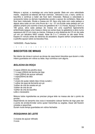 Misture o açúcar, a manteiga em uma bacia grande .Bata em uma velocidade
media , raspando as laterais até ficar cremoso . Adicione o ovo, o karo, vanila ou
baunilha e continue a bater ate ficar bem misturado. Reduza a velocidade e
acrescento todos os demais ingredientes exceto o açúcar de confeiteiro. Bata ate
ficar bem misturado. Divida a massa em 03 ,faca uma bola com cada pedaço e
depois abra cada um em uma finura de + ou - 01 cm.Enrole cada pedaço em um
plástico próprio pra cozinha e leve pra geladeira de 1 a 2 horas. Aqueça o forno a
180 graus, abra cada pedaço de massa em uma superfície ligeiramente
enfarinhada (pegue uma massa e deixe as outras duas na geladeira) e abra numa
espessura de 0.3 cm mais ou menos. Coloque a uma distancia de 2.5 cm de cada
um em um tabuleiro NAO untado. Asse de 5 a 7 minutos ou ate estar firme.
Espere 01 minuto antes de retirá-los da assadeira. Espere esfriar completamente
e polvilhe açúcar sobre os biscoitos frios.

14/09/2005 - Paula Santos



BISCOITOS DE MINAS
No interior de minas é comum as donas de casa terem biscoitos que duram o mês
inteiro guardados em vidros ou latas. Aqui contribuo com alguns.


BOLACHA DA ROÇA

3 copos (250ml) de polvilho doce
1 ½ copo (250ml) de farinha de trigo
1 copo (250ml) de açúcar refinado
1 copo(250ml) de óleo
4 ovos
1 xícara de queijo ralado (tipo minas curado )
1 colher de sopa de fermento em pó
1colher de chá de canela em pó
1colher de chá de sal
1colher de chá de baunilha
Leite o necessário

Misture todos ingredientes se precisar pingue leite na massa ate dar o ponto de
enrolar..
Dependendo do tamanho dos ovos é necessário colocar farinha de trigo para dar
o ponto de enrolar.Enrolar como quiser trancinhas ou argolas. Assar até ficarem
coradas e sequinhas
Duram muito tempo guardadas em vidros fechados


ROSQUINHA DE LEITE

3 xícaras de açúcar refinado
3 ovos


                                                                               59
 