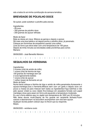 sds a todos lá vai minha contribuição da semana temática

BREVIDADE DE POLVILHO DOCE
Se quiser, pode substituir o polvilho pela araruta.

Ingredientes
- 09 ovos
- 350 gramas de polvilho doce
- 250 gramas de açúcar refinado

Modo de fazer
Bata as claras em neve. Misture as gemas e depois o açúcar.
Dê mais uma boa batida e só depois ponha o polvilho doce, já peneirado.
Coloque em forminhas de empadinha usando uma colher.
Leve ao forno que deve estar com uma temperatura de 150 graus.
Depois de trinta minutos as brevidades estão prontinhas para comer.
Mariano

08/09/2005 - José Benedito Mariano



SEQUILHOS DA VERIDIANA
Ingredientes:
3 xícaras (chá) de amido de milho
1 xícara (chá) de farinha de trigo
150 gramas de manteiga sem sal
2 ovos ligeiramente batidos
1 xícara (chá) de açúcar
1 colher (sopa) de fermento em pó
Modo de fazer:
Numa bacia coloque a farinha de trigo e amido de milho,peneirados.Acrescente o
açúcar,manteiga,ovos e fermento.Misture bem com um garfo e depois sove um
pouco a massa só para misturar bem todos os ingredientes.Faça bolinhas e role
pelo açúcar cristal ou coco ralado fino.Coloque em assadeira forrada com papel
manteiga e leve para assar em forno pré-aquecido e temperatura moderada.
Eu uso o forno elétrico aqui no Japão com temperatura de 160C por 20 minutos.
Não deixe dourar muito.Depois de frio guarde em recipiente fechado.Ficam
macios e desmancham na boca.Bom acompanhar com chá sem açúcar.
Qualquer dúvida podem colocar aqui no fórum que eu respondo.
Beijos.

08/09/2005 - veridiana couto




                                                                            6
 