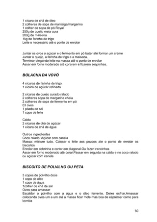 1 xícara de chã de óleo
2 colheres de sopa de manteiga/margarina
1 colher de sopa de pó Royal
250g de queijo meia cura
200g de maisena
1kg de farinha de trigo
Leite o necessário até o ponto de enrolar


Juntar os ovos o açúcar e o fermento em pó bater até formar um creme
Juntar o queijo, a farinha.de trigo e a maisena.
Terminar pingando leite na massa até o ponto de enrolar
Assar em forno moderado até corarem e ficarem sequinhas.


BOLACHA DA VOVÓ

4 xícaras de farinha de trigo
1 xícara de açúcar refinado

2 xícaras de queijo curado ralado
2 colheres sopa de margarina cheia
2 colheres de sopa de fermento em pó
03 ovos
1 pitada de sal
1 copo de leite

Calda
2 xícaras de chá de açúcar
1 xícara de chá de água

Outros ingredientes
Coco ralado. Açúcar com canela
Massa: misture tudo. Colocar o leite aos poucos ate o ponto de enrolar os
biscoitos
Enrolar em cobrinha e cortar em diagonal.Ou fazer trancinhas
Assar em forno moderado até corar.Passar em seguida na calda e no coco ralado
ou açúcar com canela


BISCOITO DE POLVILHO OU PETA

3 copos de polvilho doce
1 copo de óleo
1 copo de água
1colher de chá de sal
Ovos para amassar
Escaldar o polvilho com a água e o óleo fervente. Deixe esfriar.Amassar
colocando ovos um a um até a massa ficar mole mas boa de espremer como para
bomba


                                                                          60
 